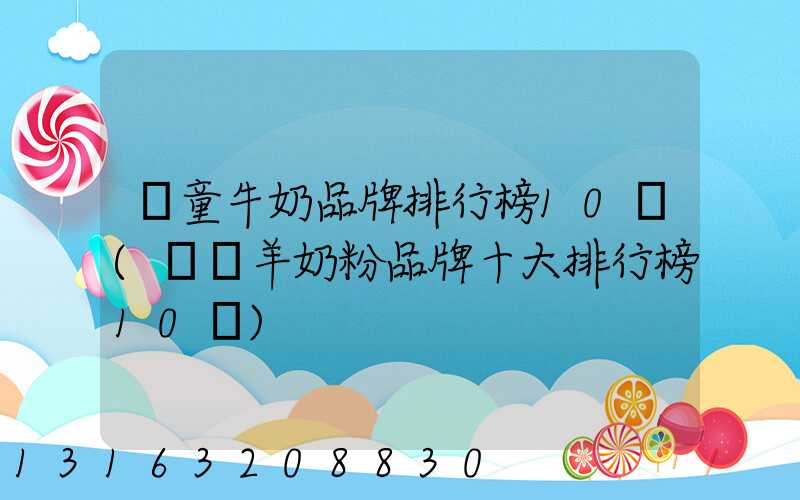 兒童牛奶品牌排行榜10強(嬰兒羊奶粉品牌十大排行榜10強)