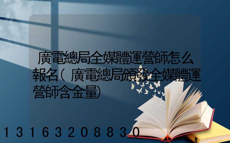 廣電總局全媒體運營師怎么報名(廣電總局頒發全媒體運營師含金量)