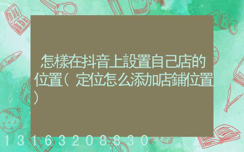 怎樣在抖音上設置自己店的位置(定位怎么添加店鋪位置)