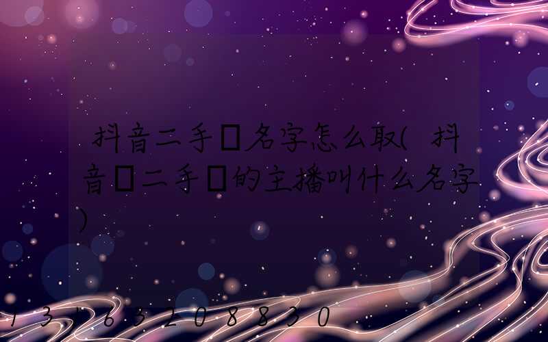 抖音二手車名字怎么取(抖音賣二手車的主播叫什么名字)