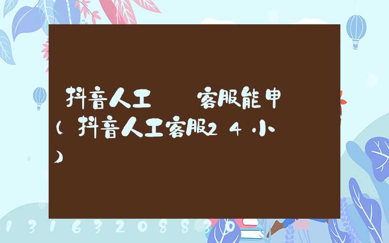 抖音人工電話客服能申訴嗎(抖音人工客服24小時熱線)