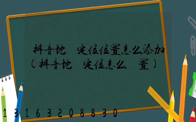 抖音地圖定位位置怎么添加(抖音地圖定位怎么設置)