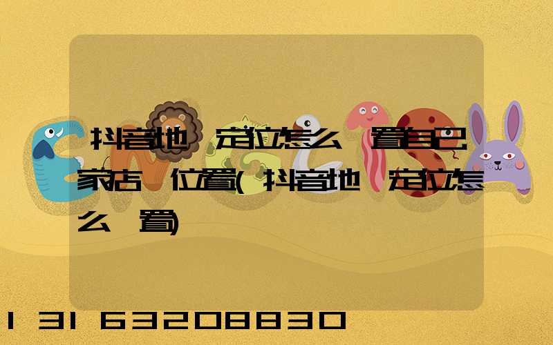 抖音地圖定位怎么設置自己家店鋪位置(抖音地圖定位怎么設置)