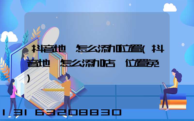 抖音地圖怎么添加位置(抖音地圖怎么添加店鋪位置免費)