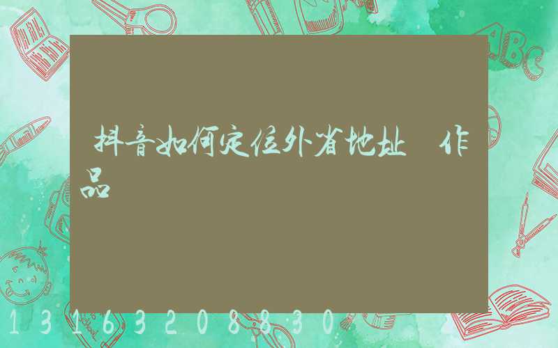 抖音如何定位外省地址發作品