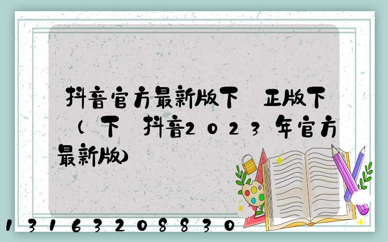 抖音官方最新版下載正版下載(下載抖音2023年官方最新版)