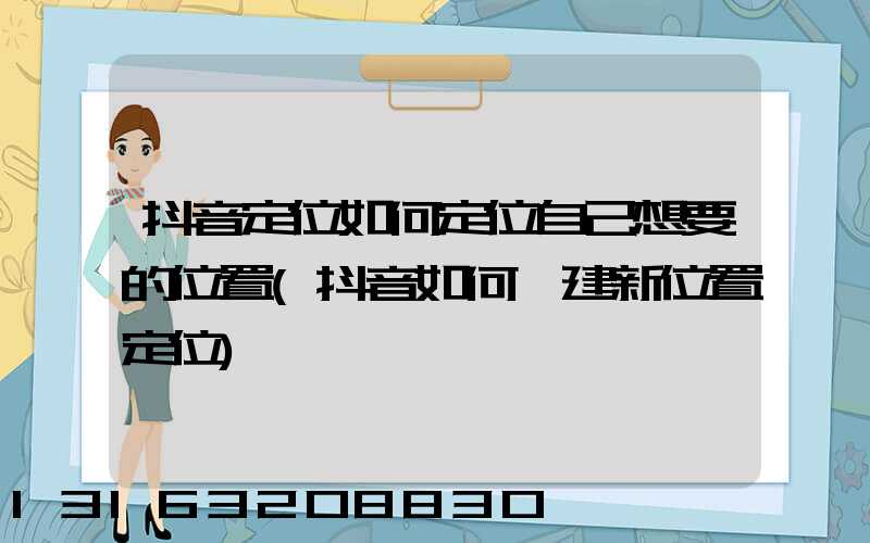 抖音定位如何定位自己想要的位置(抖音如何創建新位置定位)