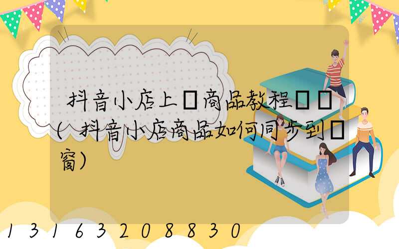 抖音小店上傳商品教程視頻(抖音小店商品如何同步到櫥窗)