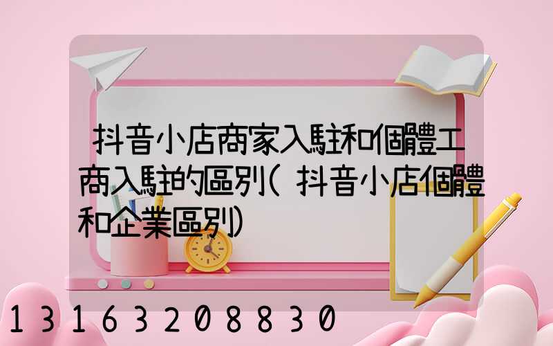 抖音小店商家入駐和個體工商入駐的區別(抖音小店個體和企業區別)