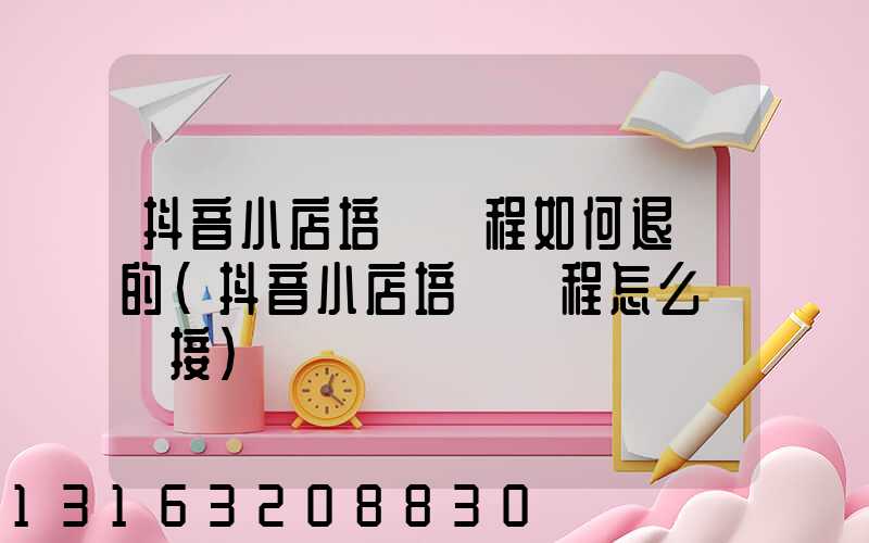 抖音小店培訓課程如何退費的(抖音小店培訓課程怎么掛鏈接)