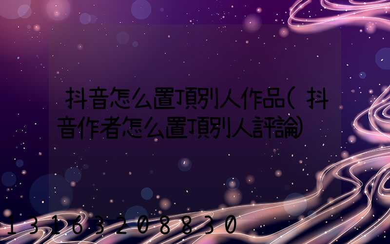 抖音怎么置頂別人作品(抖音作者怎么置頂別人評論)