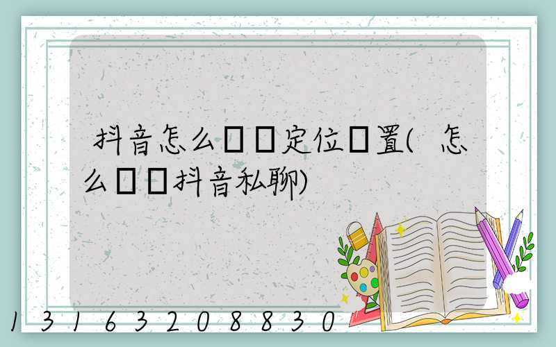 抖音怎么關閉定位設置(怎么關閉抖音私聊)