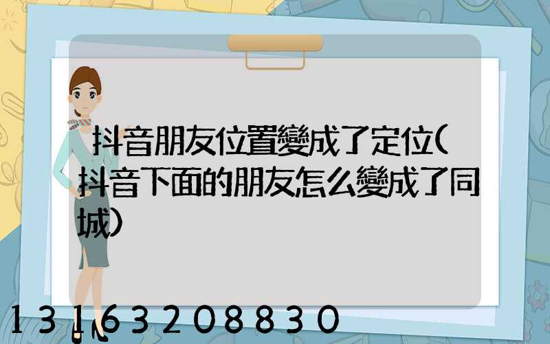 抖音朋友位置變成了定位(抖音下面的朋友怎么變成了同城)