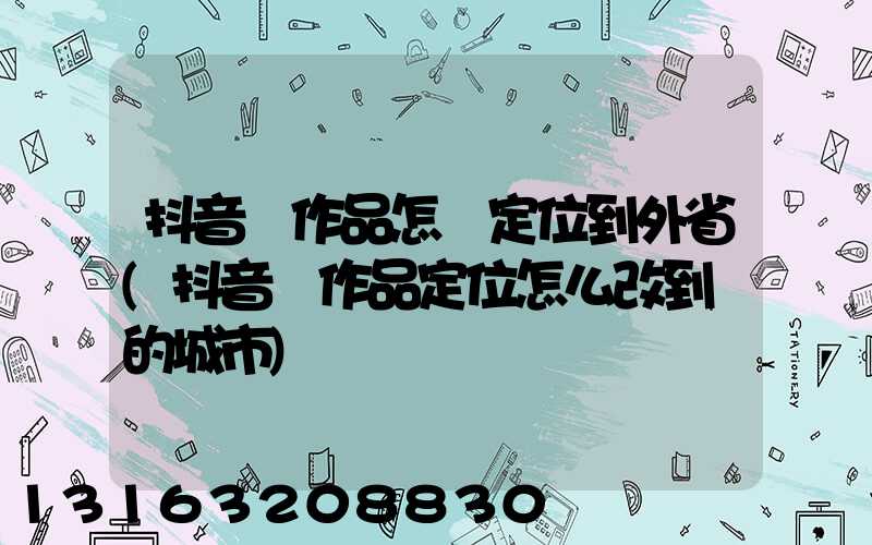 抖音發作品怎樣定位到外省(抖音發作品定位怎么改到別的城市)