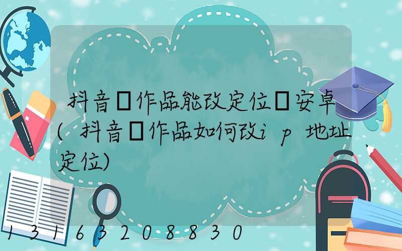 抖音發作品能改定位嗎安卓(抖音發作品如何改ip地址定位)