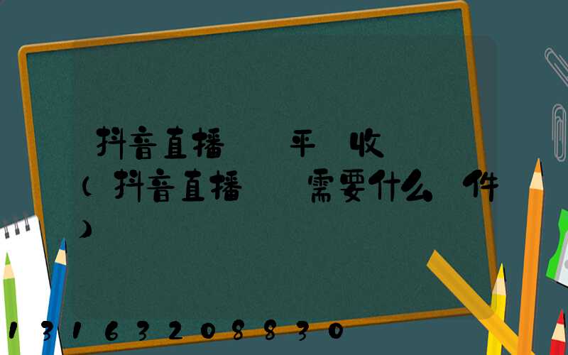 抖音直播帶貨平臺收費標準(抖音直播帶貨需要什么條件)