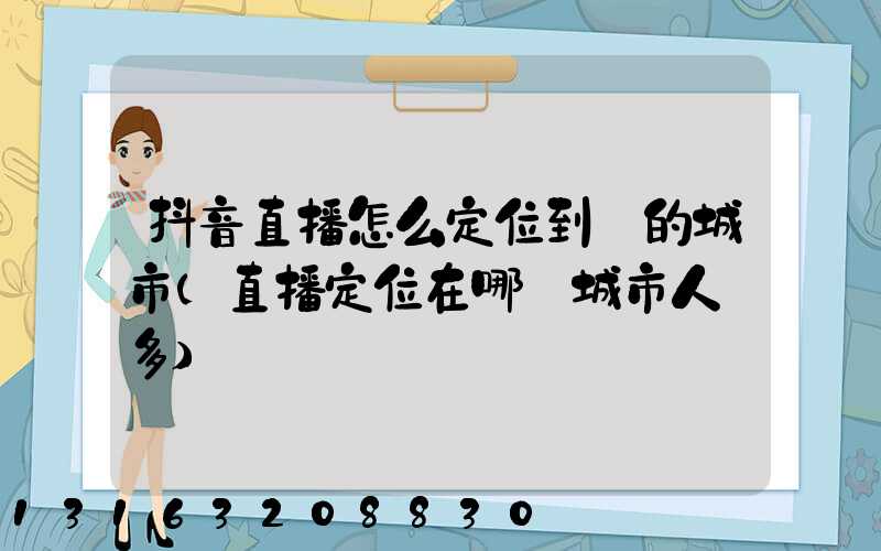 抖音直播怎么定位到別的城市(直播定位在哪個城市人氣多)