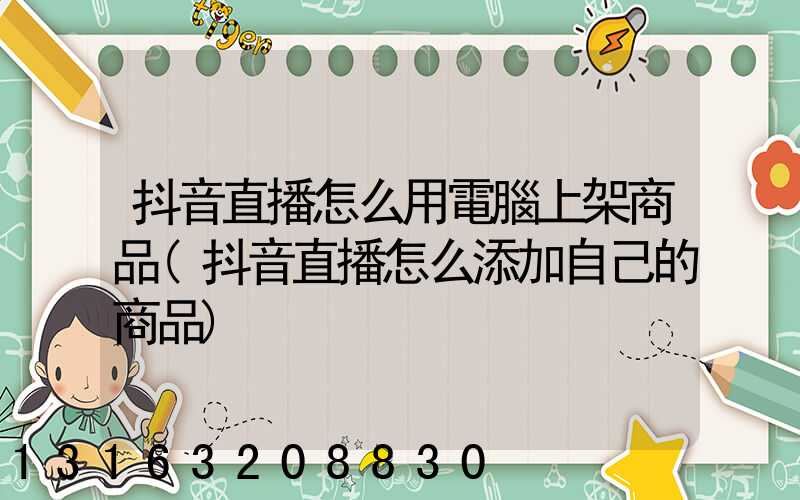 抖音直播怎么用電腦上架商品(抖音直播怎么添加自己的商品)