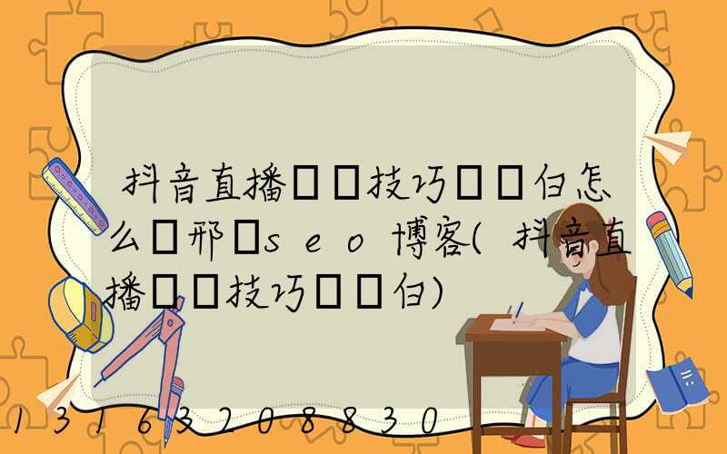 抖音直播話術技巧開場白怎么寫邢臺seo博客(抖音直播話術技巧開場白)