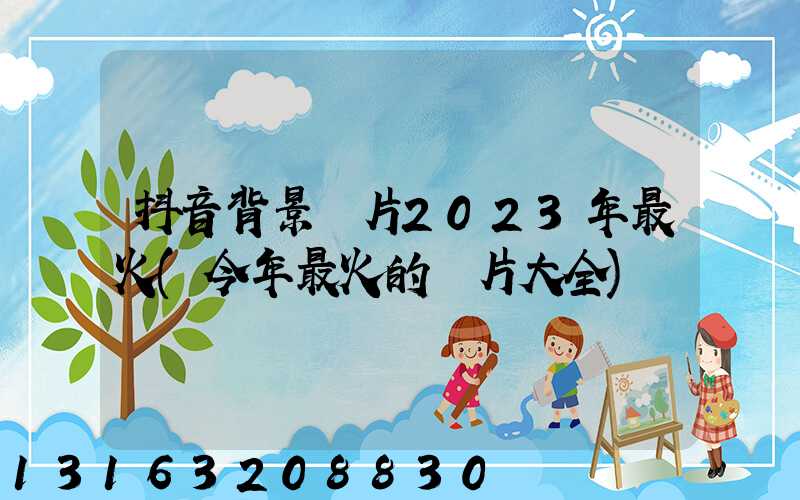 抖音背景圖片2023年最火(今年最火的圖片大全)