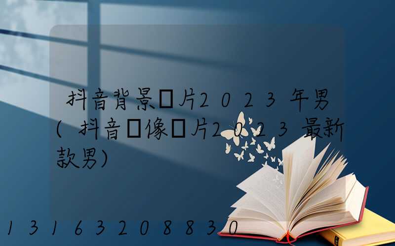 抖音背景圖片2023年男(抖音頭像圖片2023最新款男)