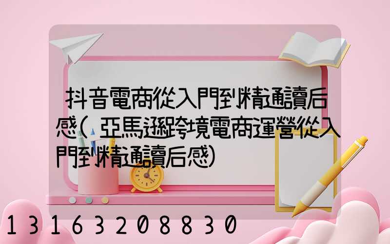 抖音電商從入門到精通讀后感(亞馬遜跨境電商運營從入門到精通讀后感)