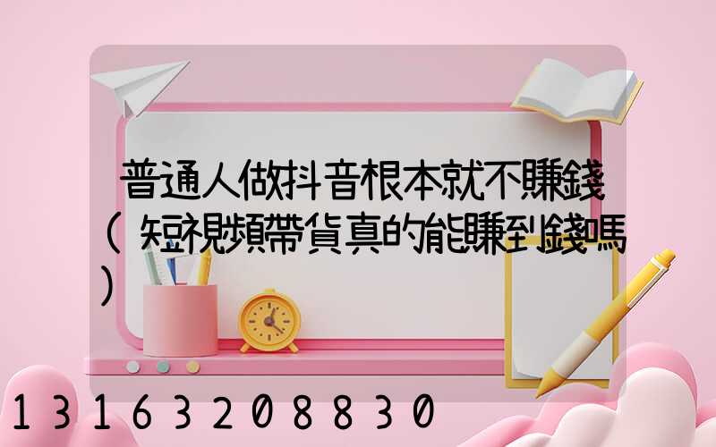 普通人做抖音根本就不賺錢(短視頻帶貨真的能賺到錢嗎)